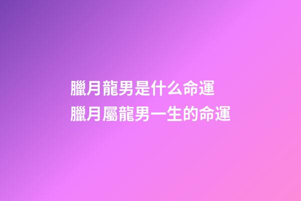 臘月龍男是什么命運 臘月屬龍男一生的命運-第1張-觀點-玄機派